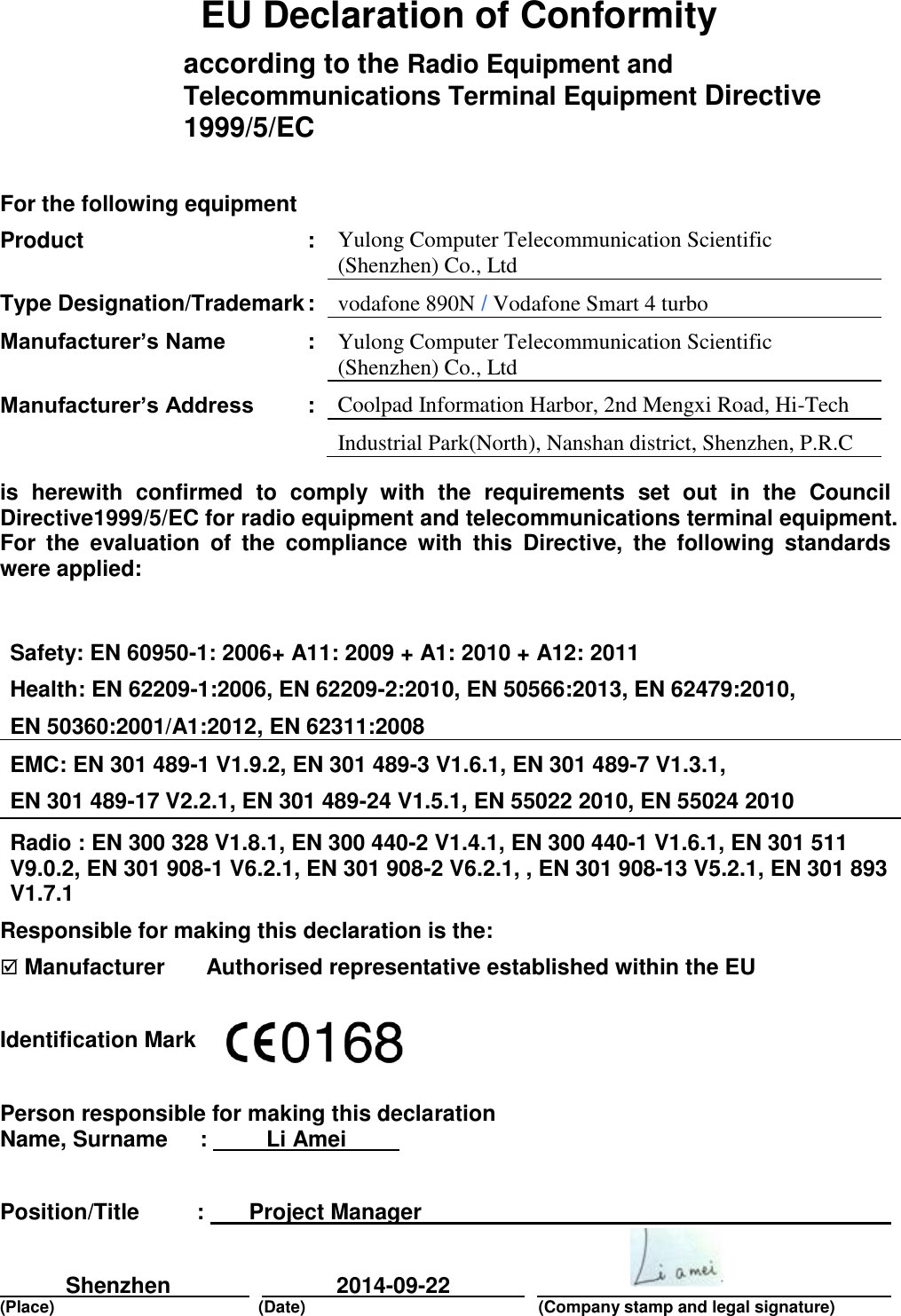      EU Declaration of Conformity according to the Radio Equipment and Telecommunications Terminal Equipment Directive 1999/5/EC   For the following equipment     Product  : Yulong Computer Telecommunication Scientific (Shenzhen) Co., Ltd       Type Designation/Trademark : vodafone 890N / Vodafone Smart 4 turbo    Manufacturer’s Name  : Yulong Computer Telecommunication Scientific (Shenzhen) Co., Ltd            Manufacturer’s Address  : Coolpad Information Harbor, 2nd Mengxi Road, Hi-Tech        Industrial Park(North), Nanshan district, Shenzhen, P.R.C is  herewith  confirmed  to  comply  with  the  requirements  set  out  in  the  Council Directive1999/5/EC for radio equipment and telecommunications terminal equipment. For  the  evaluation  of  the  compliance  with  this  Directive,  the  following  standards were applied:  Safety: EN 60950-1: 2006+ A11: 2009 + A1: 2010 + A12: 2011 Health: EN 62209-1:2006, EN 62209-2:2010, EN 50566:2013, EN 62479:2010, EN 50360:2001/A1:2012, EN 62311:2008 EMC: EN 301 489-1 V1.9.2, EN 301 489-3 V1.6.1, EN 301 489-7 V1.3.1,  EN 301 489-17 V2.2.1, EN 301 489-24 V1.5.1, EN 55022 2010, EN 55024 2010 Radio : EN 300 328 V1.8.1, EN 300 440-2 V1.4.1, EN 300 440-1 V1.6.1, EN 301 511 V9.0.2, EN 301 908-1 V6.2.1, EN 301 908-2 V6.2.1, , EN 301 908-13 V5.2.1, EN 301 893 V1.7.1 Responsible for making this declaration is the:  Manufacturer    Authorised representative established within the EU  Identification Mark    Person responsible for making this declaration Name, Surname  :   Li Amei      Position/Title  :   Project Manager        Shenzhen     2014-09-22        (Place)    (Date)       (Company stamp and legal signature)   