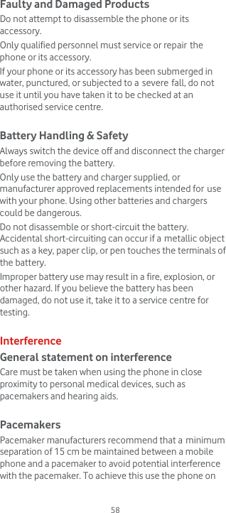  58 Faulty and Damaged Products Do not attempt to disassemble the phone or its accessory. Only qualified personnel must service or repair the phone or its accessory. If your phone or its accessory has been submerged in water, punctured, or subjected to a severe fall, do not use it until you have taken it to be checked at an authorised service centre.  Battery Handling &amp; Safety Always switch the device off and disconnect the charger before removing the battery. Only use the battery and charger supplied, or manufacturer approved replacements intended for use with your phone. Using other batteries and chargers could be dangerous. Do not disassemble or short-circuit the battery. Accidental short-circuiting can occur if a metallic object such as a key, paper clip, or pen touches the terminals of the battery. Improper battery use may result in a fire, explosion, or other hazard. If you believe the battery has been damaged, do not use it, take it to a service centre for testing.  Interference General statement on interference Care must be taken when using the phone in close proximity to personal medical devices, such as pacemakers and hearing aids.  Pacemakers Pacemaker manufacturers recommend that a minimum separation of 15 cm be maintained between a mobile phone and a pacemaker to avoid potential interference with the pacemaker. To achieve this use the phone on 