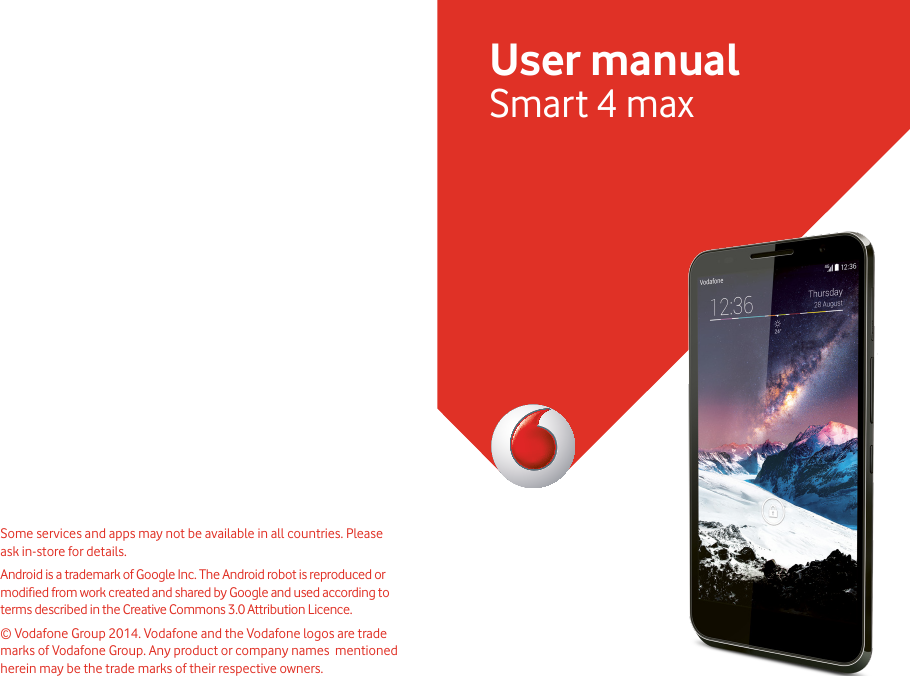 User manualSmart 4 maxSome services and apps may not be available in all countries. Please ask in-store for details.Android is a trademark of Google Inc. The Android robot is reproduced or modied from work created and shared by Google and used according to terms described in the Creative Commons 3.0 Attribution Licence. © Vodafone Group 2014. Vodafone and the Vodafone logos are trade marks of Vodafone Group. Any product or company names  mentioned herein may be the trade marks of their respective owners.