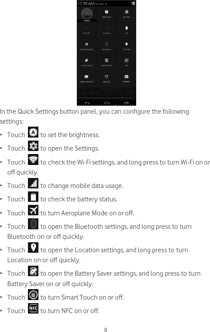  8  In the Quick Settings button panel, you can configure the following settings: • Touch   to set the brightness. • Touch   to open the Settings. • Touch   to check the Wi-Fi settings, and long press to turn Wi-Fi on or off quickly. • Touch   to change mobile data usage. • Touch   to check the battery status.  • Touch   to turn Aeroplane Mode on or off. • Touch   to open the Bluetooth settings, and long press to turn Bluetooth on or off quickly. • Touch   to open the Location settings, and long press to turn Location on or off quickly. • Touch   to open the Battery Saver settings, and long press to turn Battery Saver on or off quickly. • Touch   to turn Smart Touch on or off.  • Touch   to turn NFC on or off.  