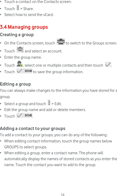  16 • Touch a contact on the Contacts screen. • Touch   &gt; Share. • Select how to send the vCard.  3.4 Managing groups Creating a group • On the Contacts screen, touch   to switch to the Groups screen. • Touch   and select an account. • Enter the group name. • Touch  , select one or multiple contacts and then touch  . • Touch   to save the group information.  Editing a group You can always make changes to the information you have stored for a group. • Select a group and touch   &gt; Edit. • Edit the group name and add or delete members. • Touch  .  Adding a contact to your groups To add a contact to your groups, you can do any of the following: • When editing contact information, touch the group names below GROUPS to select groups. • When editing a group, enter a contact name. The phone will automatically display the names of stored contacts as you enter the name. Touch the contact you want to add to the group.    