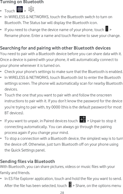  28 Turning on Bluetooth • Touch   &gt;  . • In WIRELESS &amp; NETWORKS, touch the Bluetooth switch to turn on Bluetooth. The Status bar will display the Bluetooth icon. • If you need to change the device name of your phone, touch   &gt; Rename phone. Enter a name and touch Rename to save your change.  Searching for and pairing with other Bluetooth devices You need to pair with a Bluetooth device before you can share data with it. Once a device is paired with your phone, it will automatically connect to your phone whenever it is turned on. • Check your phone&apos;s settings to make sure that the Bluetooth is enabled. • In WIRELESS &amp; NETWORKS, touch Bluetooth list to enter the Bluetooth settings screen. The phone will automatically scan for nearby Bluetooth devices. • Touch the one that you want to pair with and follow the onscreen instructions to pair with it. If you don’t know the password for the device you’re trying to pair with, try 0000 (this is the default password for most BT devices). • If you want to unpair, in Paired devices touch   &gt; Unpair to stop it connecting automatically. You can always go through the pairing process again if you change your mind. • To stop a connection with a Bluetooth device, the simplest way is to turn the device off. Otherwise, just turn Bluetooth off on your phone using the Quick Settings panel.   Sending files via Bluetooth With Bluetooth, you can share pictures, videos or music files with your family and friends. • In ES File Explorer application, touch and hold the file you want to send. After the file has been selected, touch   &gt; Share, on the options menu 