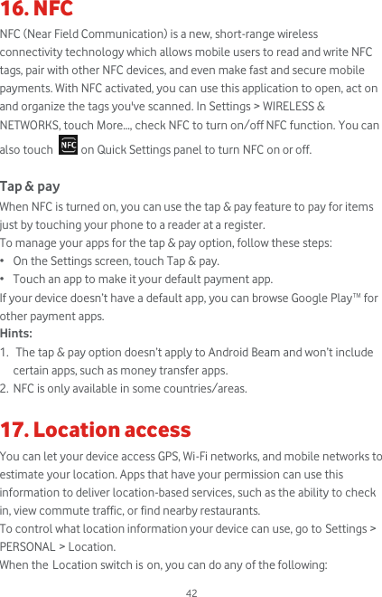  42 16. NFC NFC (Near Field Communication) is a new, short-range wireless connectivity technology which allows mobile users to read and write NFC tags, pair with other NFC devices, and even make fast and secure mobile payments. With NFC activated, you can use this application to open, act on and organize the tags you&apos;ve scanned. In Settings &gt; WIRELESS &amp; NETWORKS, touch More..., check NFC to turn on/off NFC function. You can also touch   on Quick Settings panel to turn NFC on or off.  Tap &amp; pay When NFC is turned on, you can use the tap &amp; pay feature to pay for items just by touching your phone to a reader at a register. To manage your apps for the tap &amp; pay option, follow these steps: • On the Settings screen, touch Tap &amp; pay. • Touch an app to make it your default payment app. If your device doesn’t have a default app, you can browse Google PlayTM for other payment apps. Hints: 1.  The tap &amp; pay option doesn’t apply to Android Beam and won’t include certain apps, such as money transfer apps. 2. NFC is only available in some countries/areas.  17. Location access You can let your device access GPS, Wi-Fi networks, and mobile networks to estimate your location. Apps that have your permission can use this information to deliver location-based services, such as the ability to check in, view commute traffic, or find nearby restaurants. To control what location information your device can use, go to Settings &gt; PERSONAL &gt; Location. When the Location switch is on, you can do any of the following: 