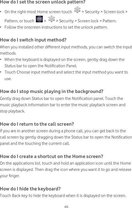  46 How do I set the screen unlock pattern? • On the right-most Home screen touch   &gt; Security &gt; Screen lock &gt; Pattern, or touch   &gt;   &gt; Security &gt; Screen lock &gt; Pattern. • Follow the onscreen instructions to set the unlock pattern.  How do I switch input method? When you installed other different input methods, you can switch the input methods. • When the keyboard is displayed on the screen, gently drag down the Status bar to open the Notification Panel. • Touch Choose input method and select the input method you want to use.  How do I stop music playing in the background? Gently drag down Status bar to open the Notification panel. Touch the music playback information bar to enter the music playback screen and stop playback.  How do I return to the call screen? If you are in another screen during a phone call, you can get back to the call screen by gently dragging down the Status bar to open the Notification panel and the touching the current call.  How do I create a shortcut on the Home screen? On the applications list, touch and hold an application icon until the Home screen is displayed. Then drag the icon where you want it to go and release your finger.  How do I hide the keyboard? Touch Back key to hide the keyboard when it is displayed on the screen. 