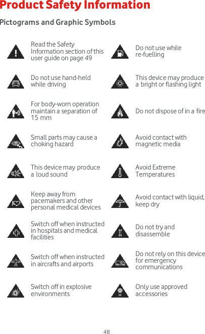  48 Product Safety Information Pictograms and Graphic Symbols   Read the Safety Information section of this user guide on page 49  Do not use while re-fuelling  Do not use hand-held while driving  This device may produce a bright or flashing light  For body-worn operation maintain a separation of 15 mm  Do not dispose of in a fire  Small parts may cause a choking hazard  Avoid contact with magnetic media  This device may produce a loud sound  Avoid Extreme Temperatures  Keep away from pacemakers and other personal medical devices  Avoid contact with liquid, keep dry  Switch off when instructed in hospitals and medical facilities  Do not try and disassemble  Switch off when instructed in aircrafts and airports  Do not rely on this device for emergency communications  Switch off in explosive environments  Only use approved accessories   