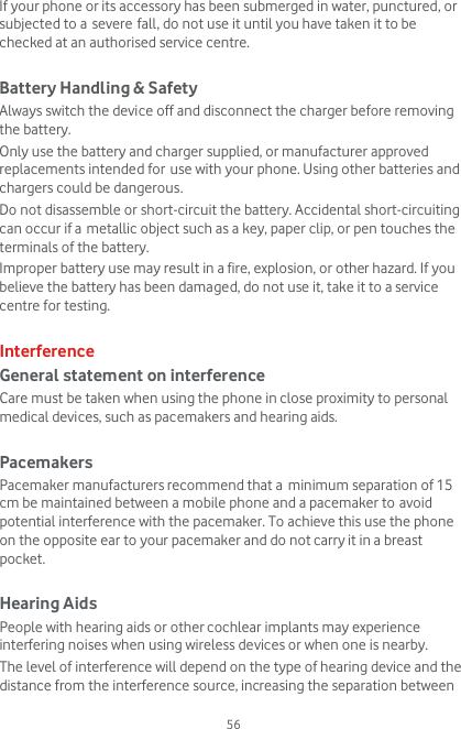  56 If your phone or its accessory has been submerged in water, punctured, or subjected to a severe fall, do not use it until you have taken it to be checked at an authorised service centre.  Battery Handling &amp; Safety Always switch the device off and disconnect the charger before removing the battery. Only use the battery and charger supplied, or manufacturer approved replacements intended for use with your phone. Using other batteries and chargers could be dangerous. Do not disassemble or short-circuit the battery. Accidental short-circuiting can occur if a metallic object such as a key, paper clip, or pen touches the terminals of the battery. Improper battery use may result in a fire, explosion, or other hazard. If you believe the battery has been damaged, do not use it, take it to a service centre for testing.  Interference General statement on interference Care must be taken when using the phone in close proximity to personal medical devices, such as pacemakers and hearing aids.  Pacemakers Pacemaker manufacturers recommend that a minimum separation of 15 cm be maintained between a mobile phone and a pacemaker to avoid potential interference with the pacemaker. To achieve this use the phone on the opposite ear to your pacemaker and do not carry it in a breast pocket.  Hearing Aids People with hearing aids or other cochlear implants may experience interfering noises when using wireless devices or when one is nearby. The level of interference will depend on the type of hearing device and the distance from the interference source, increasing the separation between 
