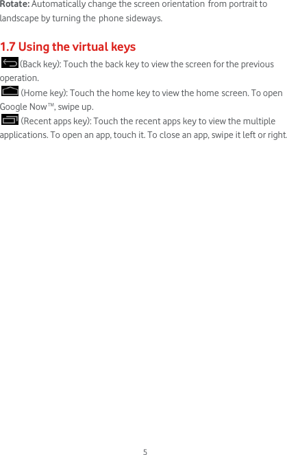  5 Rotate: Automatically change the screen orientation from portrait to landscape by turning the phone sideways.  1.7 Using the virtual keys  (Back key): Touch the back key to view the screen for the previous operation.  (Home key): Touch the home key to view the home screen. To open Google Now TM, swipe up.  (Recent apps key): Touch the recent apps key to view the multiple applications. To open an app, touch it. To close an app, swipe it left or right.                      