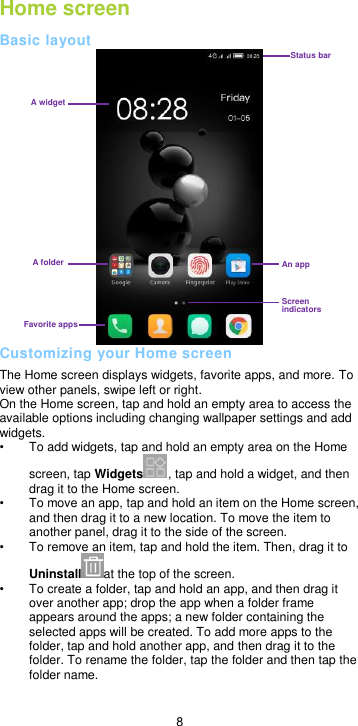  8 Home screen Basic layout  Customizing your Home screen The Home screen displays widgets, favorite apps, and more. To view other panels, swipe left or right. On the Home screen, tap and hold an empty area to access the available options including changing wallpaper settings and add widgets. •  To add widgets, tap and hold an empty area on the Home screen, tap Widgets , tap and hold a widget, and then drag it to the Home screen. • To move an app, tap and hold an item on the Home screen, and then drag it to a new location. To move the item to another panel, drag it to the side of the screen.   •  To remove an item, tap and hold the item. Then, drag it to Uninstall at the top of the screen. •  To create a folder, tap and hold an app, and then drag it over another app; drop the app when a folder frame appears around the apps; a new folder containing the selected apps will be created. To add more apps to the folder, tap and hold another app, and then drag it to the folder. To rename the folder, tap the folder and then tap the folder name.  Status bar An app Screen indicators A folder Favorite apps A widget 