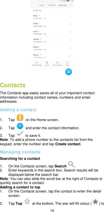  15  Contacts The Contacts app easily saves all of your important contact information including contact names, numbers and email addresses. Adding a contact 1.  Tap    on the Home screen. 2.  Tap    and enter the contact information. 3.  Tap    to save it. Note: To add a phone number to the contacts list from the keypad, enter the number and tap Create contact.   Managing contacts Searching for a contact 1.  On the Contacts screen, tap Search . 2.  Enter keywords in the search box. Search results will be displayed below the search bar. Note: You can also slide the scroll bar at the right of Contacts to quickly search for a contact. Adding a contact to top   1.  On the Contacts screen, tap the contact to enter the detail screen. 2.  Tap Top    at the bottom. The star will fill colour ( ) to 