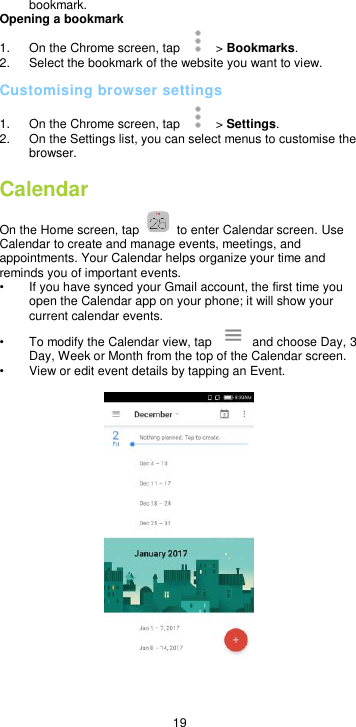  19 bookmark. Opening a bookmark 1.  On the Chrome screen, tap    &gt; Bookmarks. 2.  Select the bookmark of the website you want to view. Customising browser settings 1.  On the Chrome screen, tap    &gt; Settings.   2.  On the Settings list, you can select menus to customise the browser. Calendar   On the Home screen, tap    to enter Calendar screen. Use Calendar to create and manage events, meetings, and appointments. Your Calendar helps organize your time and reminds you of important events. •  If you have synced your Gmail account, the first time you open the Calendar app on your phone; it will show your current calendar events. •  To modify the Calendar view, tap    and choose Day, 3 Day, Week or Month from the top of the Calendar screen. • View or edit event details by tapping an Event.      