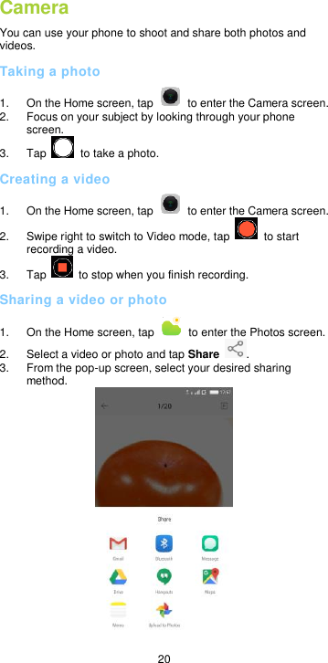 20 Camera You can use your phone to shoot and share both photos and videos.   Taking a photo 1.  On the Home screen, tap    to enter the Camera screen. 2.  Focus on your subject by looking through your phone screen.   3.  Tap    to take a photo. Creating a video 1.  On the Home screen, tap    to enter the Camera screen.     2.  Swipe right to switch to Video mode, tap    to start recording a video. 3.  Tap    to stop when you finish recording. Sharing a video or photo 1.  On the Home screen, tap    to enter the Photos screen. 2.  Select a video or photo and tap Share  . 3.  From the pop-up screen, select your desired sharing method.    