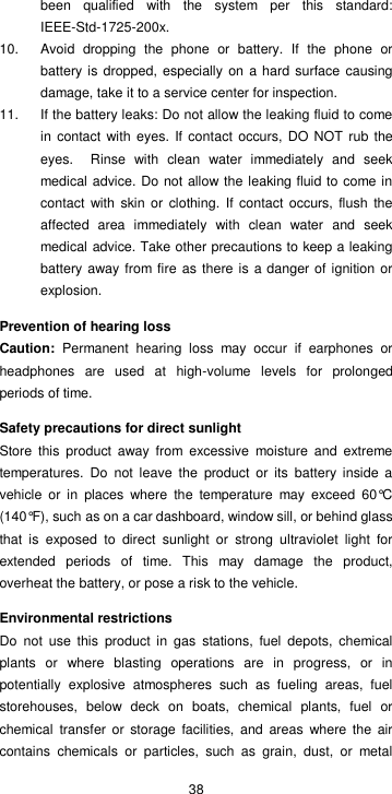  38 been  qualified  with  the  system  per  this  standard: IEEE-Std-1725-200x. 10.  Avoid  dropping  the  phone  or  battery.  If  the  phone  or battery is dropped, especially  on a hard surface  causing damage, take it to a service center for inspection. 11.  If the battery leaks: Do not allow the leaking fluid to come in  contact with  eyes. If contact occurs, DO NOT rub the eyes.    Rinse  with  clean  water  immediately  and  seek medical advice. Do not allow the leaking fluid to come in contact  with skin  or clothing.  If contact occurs,  flush the affected  area  immediately  with  clean  water  and  seek medical advice. Take other precautions to keep a leaking battery away from fire as there is a danger of  ignition or explosion. Prevention of hearing loss Caution:  Permanent  hearing  loss  may  occur  if  earphones  or headphones  are  used  at  high-volume  levels  for  prolonged periods of time. Safety precautions for direct sunlight Store  this  product  away  from  excessive  moisture  and  extreme temperatures.  Do  not  leave  the  product  or  its  battery  inside  a vehicle  or  in  places  where  the  temperature  may  exceed  60°C (140°F), such as on a car dashboard, window sill, or behind glass that  is  exposed  to  direct  sunlight  or  strong  ultraviolet  light  for extended  periods  of  time.  This  may  damage  the  product, overheat the battery, or pose a risk to the vehicle. Environmental restrictions Do  not  use  this  product  in  gas  stations,  fuel  depots,  chemical plants  or  where  blasting  operations  are  in  progress,  or  in potentially  explosive  atmospheres  such  as  fueling  areas,  fuel storehouses,  below  deck  on  boats,  chemical  plants,  fuel  or chemical  transfer  or  storage  facilities, and  areas  where the air contains  chemicals  or  particles,  such  as  grain,  dust,  or  metal 