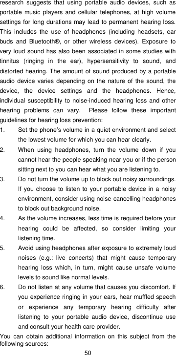  50 research  suggests  that  using  portable  audio  devices,  such  as portable  music  players and  cellular telephones, at high volume settings for long durations may lead to permanent hearing loss. This  includes  the  use  of  headphones  (including  headsets,  ear buds  and  Bluetooth®,  or  other  wireless  devices).  Exposure  to very loud sound has also been associated in some studies with tinnitus  (ringing  in  the  ear),  hypersensitivity  to  sound,  and distorted hearing. The amount of sound produced by a portable audio device  varies  depending  on the  nature of the sound, the device,  the  device  settings  and  the  headphones.  Hence, individual susceptibility to  noise-induced hearing loss and other hearing  problems  can  vary.    Please  follow  these  important guidelines for hearing loss prevention:     1. Set the phone’s volume in a quiet environment and select the lowest volume for which you can hear clearly. 2.  When  using  headphones,  turn  the  volume  down  if  you cannot hear the people speaking near you or if the person sitting next to you can hear what you are listening to. 3.  Do not turn the volume up to block out noisy surroundings. If you choose to listen  to your portable device in a noisy environment, consider using noise-cancelling headphones to block out background noise. 4.  As the volume increases, less time is required before your hearing  could  be  affected,  so  consider  limiting  your listening time. 5.  Avoid using headphones after exposure to extremely loud noises  (e.g.:  live  concerts)  that  might  cause  temporary hearing  loss  which,  in  turn,  might  cause  unsafe  volume levels to sound like normal levels.   6.  Do not listen at any volume that causes you discomfort. If you experience ringing in your ears, hear muffled speech or  experience  any  temporary  hearing  difficulty  after listening  to  your  portable  audio  device,  discontinue  use and consult your health care provider. You  can  obtain  additional  information  on  this  subject  from  the following sources: 