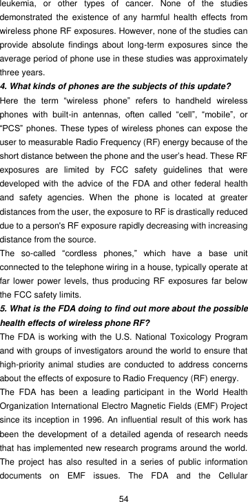  54 leukemia,  or  other  types  of  cancer.  None  of  the  studies demonstrated  the  existence  of  any  harmful  health  effects  from wireless phone RF exposures. However, none of the studies can provide  absolute  findings  about  long-term  exposures  since  the average period of phone use in these studies was approximately three years. 4. What kinds of phones are the subjects of this update? Here  the  term  “wireless  phone”  refers  to  handheld  wireless phones  with  built-in  antennas,  often  called  “cell”,  “mobile”,  or “PCS” phones. These types of wireless phones can expose the user to measurable Radio Frequency (RF) energy because of the short distance between the phone and the user’s head. These RF exposures  are  limited  by  FCC  safety  guidelines  that  were developed  with  the advice of  the FDA  and other  federal health and  safety  agencies.  When  the  phone  is  located  at  greater distances from the user, the exposure to RF is drastically reduced due to a person&apos;s RF exposure rapidly decreasing with increasing distance from the source. The  so-called  “cordless  phones,”  which  have  a  base  unit connected to the telephone wiring in a house, typically operate at far lower power levels, thus producing RF  exposures far below the FCC safety limits. 5. What is the FDA doing to find out more about the possible health effects of wireless phone RF? The FDA is working with the U.S. National Toxicology Program and with groups of investigators around the world to ensure that high-priority  animal studies are  conducted to  address concerns about the effects of exposure to Radio Frequency (RF) energy. The  FDA  has  been  a  leading  participant  in  the  World  Health Organization International Electro Magnetic Fields (EMF) Project since its inception in 1996. An influential result of this work has been the development of a  detailed agenda of  research needs that has implemented new research programs around the world. The  project  has  also  resulted  in  a  series  of  public  information documents  on  EMF  issues.  The  FDA  and  the  Cellular 