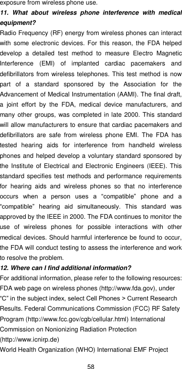  58 exposure from wireless phone use. 11.  What  about  wireless  phone  interference  with  medical equipment? Radio Frequency (RF) energy from wireless phones can interact with  some  electronic devices.  For  this reason,  the FDA helped develop  a  detailed  test  method  to  measure  Electro  Magnetic Interference  (EMI)  of  implanted  cardiac  pacemakers  and defibrillators from wireless  telephones. This test  method is now part  of  a  standard  sponsored  by  the  Association  for  the Advancement of Medical Instrumentation (AAMI). The final draft, a  joint  effort  by  the  FDA,  medical  device  manufacturers,  and many other  groups, was  completed in late 2000. This standard will allow manufacturers to ensure that cardiac pacemakers and defibrillators  are  safe  from  wireless  phone  EMI.  The  FDA  has tested  hearing  aids  for  interference  from  handheld  wireless phones and helped develop a voluntary standard sponsored by the Institute  of Electrical and Electronic Engineers (IEEE).  This standard specifies test  methods and performance requirements for  hearing  aids  and  wireless  phones  so  that  no  interference occurs  when  a  person  uses  a  “compatible”  phone  and  a “compatible”  hearing  aid  simultaneously.  This  standard  was approved by the IEEE in 2000. The FDA continues to monitor the use  of  wireless  phones  for  possible  interactions  with  other medical devices. Should harmful interference be found to occur, the FDA will conduct testing to assess the interference and work to resolve the problem. 12. Where can I find additional information? For additional information, please refer to the following resources: FDA web page on wireless phones (http://www.fda.gov), under “C” in the subject index, select Cell Phones &gt; Current Research Results. Federal Communications Commission (FCC) RF Safety Program (http://www.fcc.gov/cgb/cellular.html) International Commission on Nonionizing Radiation Protection (http://www.icnirp.de)   World Health Organization (WHO) International EMF Project 