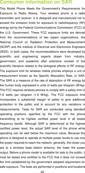  62 Consumer information on SAR This  Model  Phone  Meets  the  Government’s  Requirements  for Exposure  to  Radio  Waves.  Your  wireless  phone  is  a  radio transmitter and receiver. It is designed and manufactured not to exceed the emission limits for exposure to radiofrequency (RF) energy set by the Federal Communications Commission (FCC) of the  U.S.  Government.  These  FCC  exposure  limits  are  derived from  the  recommendations  of  two  expert  organizations,  the National  Council  on  Radiation  Protection  and  Measurement (NCRP) and the Institute of Electrical and Electronics Engineers (IEEE). In both cases, the recommendations were developed by scientific  and  engineering  experts  drawn  from  industry, government,  and  academia  after  extensive  reviews  of  the scientific literature related to the biological effects of RF energy. The exposure limit for wireless mobile phones employs a unit of measurement known as the  Specific  Absorption Rate, or  SAR. The SAR is a measure of the rate of absorption of RF energy by the human body expressed in units of watts per kilogram (W/kg). The FCC requires wireless phones to comply with a safety limit of 1.6  watts  per  kilogram  (1.6  W/kg).  The  FCC  exposure  limit incorporates  a  substantial  margin  of  safety  to  give  additional protection  to  the  public  and  to  account  for  any  variations  in measurements.  Tests  for  SAR  are  conducted  using  standard operating  positions  specified  by  the  FCC  with  the  phone transmitting  at  its  highest  certified  power  level  in  all  tested frequency  bands.  Although  SAR  is  determined  at  the  highest certified  power  level,  the  actual  SAR  level  of  the  phone  while operating  can be  well below the  maximum value. Because the phone is designed to operate at multiple power levels to use only the power required to reach the network, generally, the closer you are  to  a  wireless  base  station  antenna,  the  lower  the  power output. Before a phone model is available for sale to the public, it must be tested and certified to the FCC that it does not exceed the limit established by the government adopted requirement for safe exposure. The tests are performed in positions and locations 