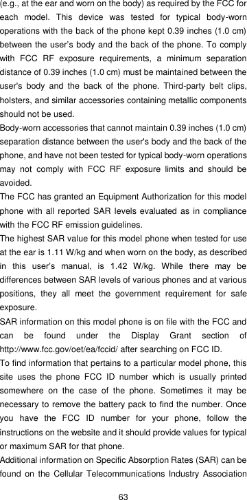  63 (e.g., at the ear and worn on the body) as required by the FCC for each  model.  This  device  was  tested  for  typical  body-worn operations with the back of the phone kept 0.39 inches (1.0 cm) between the  user’s body and the back of the phone. To comply with  FCC  RF  exposure  requirements,  a  minimum  separation distance of 0.39 inches (1.0 cm) must be maintained between the user&apos;s  body  and  the  back  of  the  phone.  Third-party  belt  clips, holsters, and similar accessories containing metallic components should not be used. Body-worn accessories that cannot maintain 0.39 inches (1.0 cm) separation distance between the user&apos;s body and the back of the phone, and have not been tested for typical body-worn operations may  not  comply  with  FCC  RF  exposure  limits  and  should  be avoided. The FCC has granted an Equipment Authorization for this model phone  with all  reported SAR levels evaluated as in compliance with the FCC RF emission guidelines. The highest SAR value for this model phone when tested for use at the ear is 1.11 W/kg and when worn on the body, as described in  this  user’s  manual,  is  1.42  W/kg.  While  there  may  be differences between SAR levels of various phones and at various positions,  they  all  meet  the  government  requirement  for  safe exposure. SAR information on this model phone is on file with the FCC and can  be  found  under  the  Display  Grant  section  of http://www.fcc.gov/oet/ea/fccid/ after searching on FCC ID. To find information that pertains to a particular model phone, this site  uses  the  phone  FCC  ID  number  which  is  usually  printed somewhere  on  the  case  of  the  phone.  Sometimes  it  may  be necessary to remove the battery pack to find the number. Once you  have  the  FCC  ID  number  for  your  phone,  follow  the instructions on the website and it should provide values for typical or maximum SAR for that phone.   Additional information on Specific Absorption Rates (SAR) can be found  on the  Cellular Telecommunications  Industry Association 