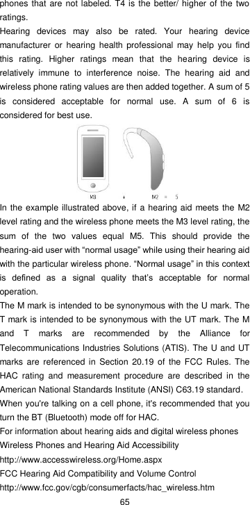  65 phones that are not labeled. T4 is the better/ higher of  the two ratings.   Hearing  devices  may  also  be  rated.  Your  hearing  device manufacturer  or  hearing health professional  may  help  you  find this  rating.  Higher  ratings  mean  that  the  hearing  device  is relatively  immune  to  interference  noise.  The  hearing  aid  and wireless phone rating values are then added together. A sum of 5 is  considered  acceptable  for  normal  use.  A  sum  of  6  is considered for best use.  In the example illustrated above, if a hearing aid  meets the M2 level rating and the wireless phone meets the M3 level rating, the sum  of  the  two  values  equal  M5.  This  should  provide  the hearing-aid user with “normal usage” while using their hearing aid with the particular wireless phone. “Normal usage” in this context is  defined  as  a  signal  quality  that’s  acceptable  for  normal operation. The M mark is intended to be synonymous with the U mark. The T mark is intended to be synonymous with the UT mark. The M and  T  marks  are  recommended  by  the  Alliance  for Telecommunications Industries Solutions (ATIS). The U and UT marks are  referenced  in  Section  20.19  of the  FCC Rules. The HAC  rating  and  measurement  procedure  are  described  in  the American National Standards Institute (ANSI) C63.19 standard. When you&apos;re talking on a cell phone, it&apos;s recommended that you turn the BT (Bluetooth) mode off for HAC. For information about hearing aids and digital wireless phones Wireless Phones and Hearing Aid Accessibility http://www.accesswireless.org/Home.aspx FCC Hearing Aid Compatibility and Volume Control http://www.fcc.gov/cgb/consumerfacts/hac_wireless.htm 