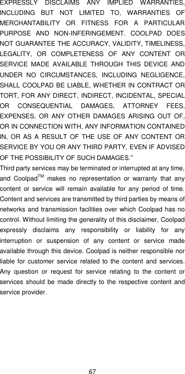  67 EXPRESSLY  DISCLAIMS  ANY  IMPLIED  WARRANTIES, INCLUDING  BUT  NOT  LIMITED  TO,  WARRANTIES  OF MERCHANTABILITY  OR  FITNESS  FOR  A  PARTICULAR PURPOSE  AND  NON-INFERINGEMENT.  COOLPAD  DOES NOT GUARANTEE THE ACCURACY, VALIDITY, TIMELINESS, LEGALITY,  OR  COMPLETENESS  OF  ANY  CONTENT  OR SERVICE  MADE  AVAILABLE  THROUGH  THIS  DEVICE  AND UNDER  NO  CIRCUMSTANCES,  INCLUDING  NEGLIGENCE, SHALL COOLPAD BE LIABLE, WHETHER IN CONTRACT OR TORT, FOR ANY DIRECT, INDIRECT, INCIDENTAL, SPECIAL OR  CONSEQUENTIAL  DAMAGES,  ATTORNEY  FEES, EXPENSES,  OR  ANY OTHER DAMAGES  ARISING  OUT  OF, OR IN CONNECTION WITH, ANY INFORMATION CONTAINED IN,  OR AS A RESULT  OF  THE USE  OF ANY CONTENT  OR SERVICE BY YOU OR ANY THIRD PARTY, EVEN IF ADVISED OF THE POSSIBILITY OF SUCH DAMAGES.” Third party services may be terminated or interrupted at any time, and  CoolpadTM  makes  no  representation  or  warranty  that  any content  or  service  will  remain  available  for  any  period  of  time. Content and services are transmitted by third parties by means of networks and transmission facilities over which Coolpad has no control. Without limiting the generality of this disclaimer, Coolpad expressly  disclaims  any  responsibility  or  liability  for  any interruption  or  suspension  of  any  content  or  service  made available through this device. Coolpad is neither responsible nor liable  for customer service related to the  content and  services. Any  question  or  request  for  service  relating  to  the  content  or services should be  made directly to the  respective content and service provider.   