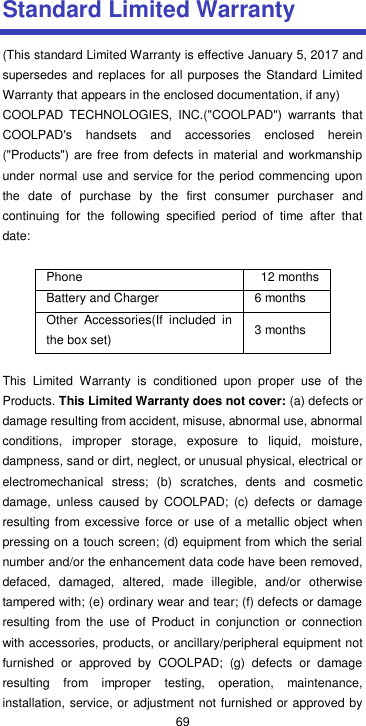  69 Standard Limited Warranty (This standard Limited Warranty is effective January 5, 2017 and supersedes and replaces  for all purposes  the Standard Limited Warranty that appears in the enclosed documentation, if any) COOLPAD  TECHNOLOGIES,  INC.(&quot;COOLPAD&quot;)  warrants  that COOLPAD&apos;s  handsets  and  accessories  enclosed  herein (&quot;Products&quot;) are free from defects in material and workmanship under normal use and service for the period commencing upon the  date  of  purchase  by  the  first  consumer  purchaser  and continuing  for  the  following  specified  period  of  time  after  that date:  Phone   12 months Battery and Charger 6 months Other  Accessories(If  included  in the box set) 3 months  This  Limited  Warranty  is  conditioned  upon  proper  use  of  the Products. This Limited Warranty does not cover: (a) defects or damage resulting from accident, misuse, abnormal use, abnormal conditions,  improper  storage,  exposure  to  liquid,  moisture, dampness, sand or dirt, neglect, or unusual physical, electrical or electromechanical  stress;  (b)  scratches,  dents  and  cosmetic damage,  unless  caused  by  COOLPAD;  (c)  defects  or  damage resulting from excessive  force or use of a metallic object when pressing on a touch screen; (d) equipment from which the serial number and/or the enhancement data code have been removed, defaced,  damaged,  altered,  made  illegible,  and/or  otherwise tampered with; (e) ordinary wear and tear; (f) defects or damage resulting  from  the  use  of  Product  in  conjunction  or  connection with accessories, products, or ancillary/peripheral equipment not furnished  or  approved  by  COOLPAD;  (g)  defects  or  damage resulting  from  improper  testing,  operation,  maintenance, installation, service, or adjustment not furnished or approved by 