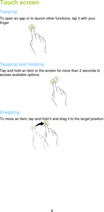  6 Touch screen Tapping To open an app or to launch other functions, tap it with your finger.   Tapping and holding Tap and hold an item or the screen for more than 2 seconds to access available options.  Dragging To move an item, tap and hold it and drag it to the target position.             