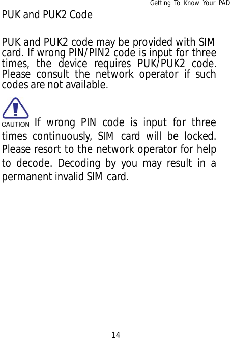 Getting To Know Your PAD14PUK and PUK2 CodePUK and PUK2 code may be provided with SIMcard. If wrong PIN/PIN2 code is input for threetimes, the device requires PUK/PUK2 code.Please consult the network operator if suchcodes are not available. If wrong PIN code is input for threetimes continuously, SIM card will be locked.Please resort to the network operator for helpto decode. Decoding by you may result in apermanent invalid SIM card.
