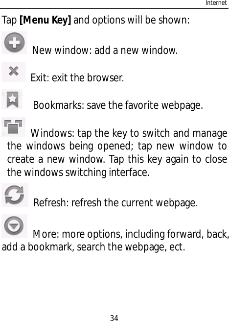 Internet34Tap [Menu Key] and options will be shown:  New window: add a new window.  Exit: exit the browser.   Bookmarks: save the favorite webpage.  Windows: tap the key to switch and managethe windows being opened; tap new window tocreate a new window. Tap this key again to closethe windows switching interface.  Refresh: refresh the current webpage.  More: more options, including forward, back,add a bookmark, search the webpage, ect.