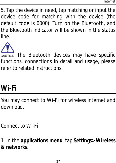 Internet375. Tap the device in need, tap matching or input thedevice code for matching with the device (thedefault code is 0000). Turn on the Bluetooth, andthe Bluetooth indicator will be shown in the statusline. The Bluetooth devices may have specificfunctions, connections in detail and usage, pleaserefer to related instructions.Wi-FiYou may connect to Wi-Fi for wireless internet anddownload.Connect to Wi-Fi1. In the applications menu, tap Settings&gt; Wireless&amp; networks.