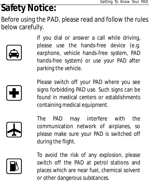 Getting To Know Your PADSafety Notice:Before using the PAD, please read and follow the rulesbelow carefully.If you dial or answer a call while driving,please use the hands-free device (e.g.earphone, vehicle hands-free system, PADhands-free system) or use your PAD afterparking the vehicle.Please switch off your PAD where you seesigns forbidding PAD use. Such signs can befound in medical centers or establishmentscontaining medical equipment.The PAD may interfere with thecommunication network of airplanes, soplease make sure your PAD is switched offduring the flight.To avoid the risk of any explosion, pleaseswitch off the PAD at petrol stations andplaces which are near fuel, chemical solventor other dangerous substances.