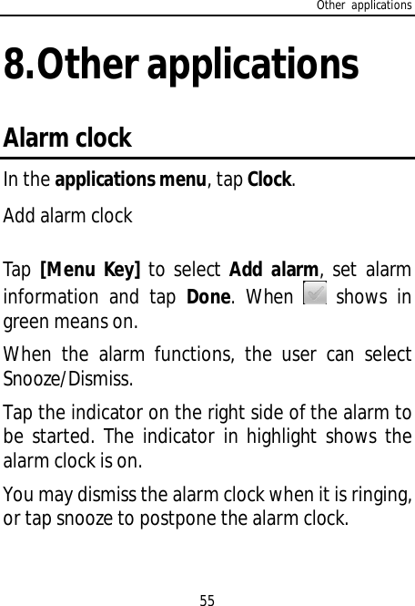 Other applications558.Other applicationsAlarm clockIn the applications menu, tap Clock.Add alarm clockTap [Menu Key] to select Add alarm, set alarminformation and tap Done. When  shows ingreen means on.When the alarm functions, the user can selectSnooze/Dismiss.Tap the indicator on the right side of the alarm tobe started. The indicator in highlight shows thealarm clock is on.You may dismiss the alarm clock when it is ringing,or tap snooze to postpone the alarm clock.