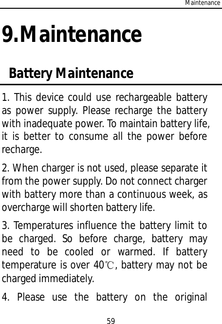 Maintenance599.Maintenance Battery Maintenance1. This device could use rechargeable batteryas power supply. Please recharge the batterywith inadequate power. To maintain battery life,it is better to consume all the power beforerecharge.2. When charger is not used, please separate itfrom the power supply. Do not connect chargerwith battery more than a continuous week, asovercharge will shorten battery life.3. Temperatures influence the battery limit tobe charged. So before charge, battery mayneed to be cooled or warmed. If batterytemperature is over 40, battery may not becharged immediately.4. Please use the battery on the original