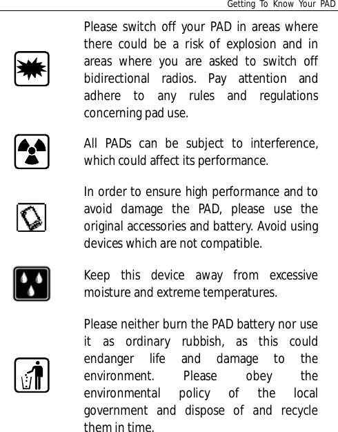 Getting To Know Your PADPlease switch off your PAD in areas wherethere could be a risk of explosion and inareas where you are asked to switch offbidirectional radios. Pay attention andadhere to any rules and regulationsconcerning pad use.All PADs can be subject to interference,which could affect its performance.In order to ensure high performance and toavoid damage the PAD, please use theoriginal accessories and battery. Avoid usingdevices which are not compatible.Keep this device away from excessivemoisture and extreme temperatures.Please neither burn the PAD battery nor useit as ordinary rubbish, as this couldendanger life and damage to theenvironment. Please obey theenvironmental policy of the localgovernment and dispose of and recyclethem in time.