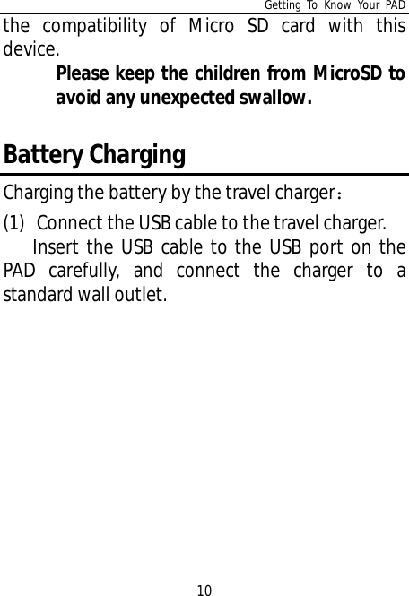 Getting To Know Your PAD10the compatibility of Micro SD card with thisdevice.Please keep the children from MicroSD toavoid any unexpected swallow.Battery ChargingCharging the battery by the travel charger(1) Connect the USB cable to the travel charger.Insert the USB cable to the USB port on thePAD carefully, and connect the charger to astandard wall outlet.
