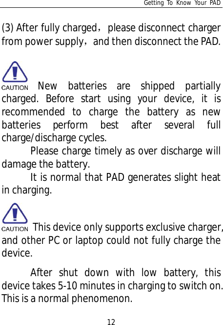 Getting To Know Your PAD12(3) After fully chargedplease disconnect chargerfrom power supplyand then disconnect the PAD.New batteries are shipped partiallycharged. Before start using your device, it isrecommended to charge the battery as newbatteries perform best after several fullcharge/discharge cycles.Please charge timely as over discharge willdamage the battery.It is normal that PAD generates slight heatin charging.  This device only supports exclusive charger,and other PC or laptop could not fully charge thedevice.After shut down with low battery, thisdevice takes 5-10 minutes in charging to switch on.This is a normal phenomenon.
