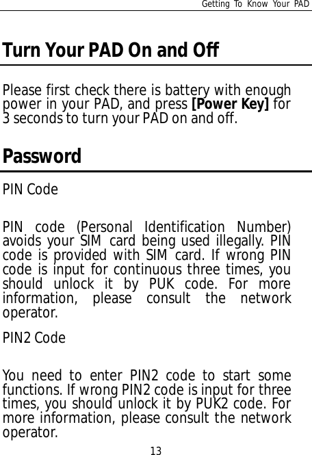 Getting To Know Your PAD13Turn Your PAD On and OffPlease first check there is battery with enoughpower in your PAD, and press [Power Key] for3 seconds to turn your PAD on and off.PasswordPIN CodePIN code (Personal Identification Number)avoids your SIM card being used illegally. PINcode is provided with SIM card. If wrong PINcode is input for continuous three times, youshould unlock it by PUK code. For moreinformation, please consult the networkoperator.PIN2 CodeYou need to enter PIN2 code to start somefunctions. If wrong PIN2 code is input for threetimes, you should unlock it by PUK2 code. Formore information, please consult the networkoperator.