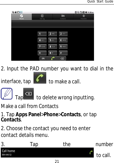 Quick Start Guide212. Input the PAD number you want to dial in theinterface, tap   to make a call. Tap   to delete wrong inputting.Make a call from Contacts1. Tap Apps Panel&gt;Phone&gt;Contacts, or tapContacts.2. Choose the contact you need to entercontact details menu.3. Tap the number to call.