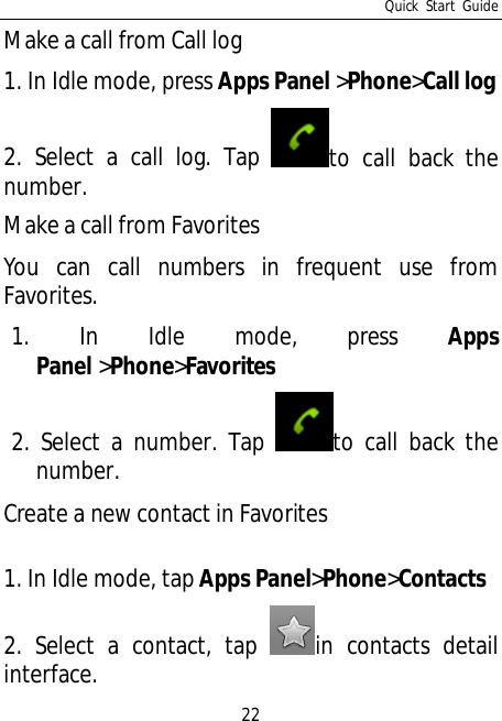 Quick Start Guide22Make a call from Call log1. In Idle mode, press Apps Panel&gt;Phone&gt;Call log2. Select a call log. Tap to call back thenumber.Make a call from FavoritesYou can call numbers in frequent use fromFavorites.1. In Idle mode, press AppsPanel &gt;Phone&gt;Favorites2. Select a number. Tap to call back thenumber.Create a new contact in Favorites1. In Idle mode, tapApps Panel&gt;Phone&gt;Contacts2. Select a contact, tap in contacts detailinterface.