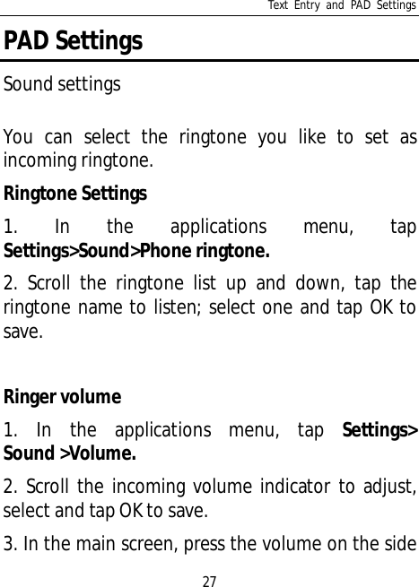 Text Entry and PAD Settings27PAD SettingsSound settingsYou can select the ringtone you like to set asincoming ringtone.Ringtone Settings1. In the applications menu, tapSettings&gt;Sound&gt;Phone ringtone.2. Scroll the ringtone list up and down, tap theringtone name to listen; select one and tap OK tosave.Ringer volume1. In the applications menu, tap Settings&gt;Sound &gt;Volume.2. Scroll the incoming volume indicator to adjust,select and tap OK to save.3. In the main screen, press the volume on the side