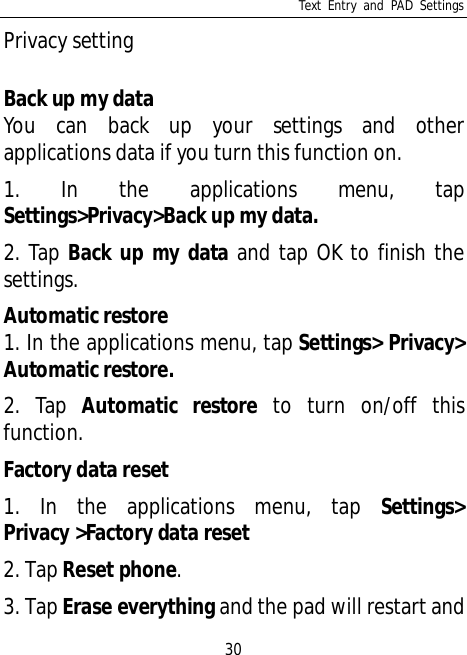 Text Entry and PAD Settings30Privacy settingBack up my dataYou can back up your settings and otherapplications data if you turn this function on.1. In the applications menu, tapSettings&gt;Privacy&gt;Back up my data.2. Tap Back up my data and tap OK to finish thesettings.Automatic restore1. In the applications menu, tap Settings&gt; Privacy&gt;Automatic restore.2. Tap Automatic restore to turn on/off thisfunction.Factory data reset1. In the applications menu, tap Settings&gt;Privacy &gt;Factory data reset2. Tap Reset phone.3. Tap Erase everything and the pad will restart and