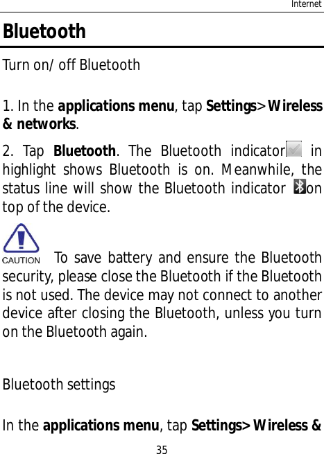 Internet35BluetoothTurn on/ off Bluetooth1. In the applications menu, tap Settings&gt;Wireless&amp; networks.2. Tap Bluetooth. The Bluetooth indicator  inhighlight shows Bluetooth is on. Meanwhile, thestatus line will show the Bluetooth indicator ontop of the device.  To save battery and ensure the Bluetoothsecurity, please close the Bluetooth if the Bluetoothis not used. The device may not connect to anotherdevice after closing the Bluetooth, unless you turnon the Bluetooth again.Bluetooth settingsIn the applications menu, tap Settings&gt; Wireless &amp;
