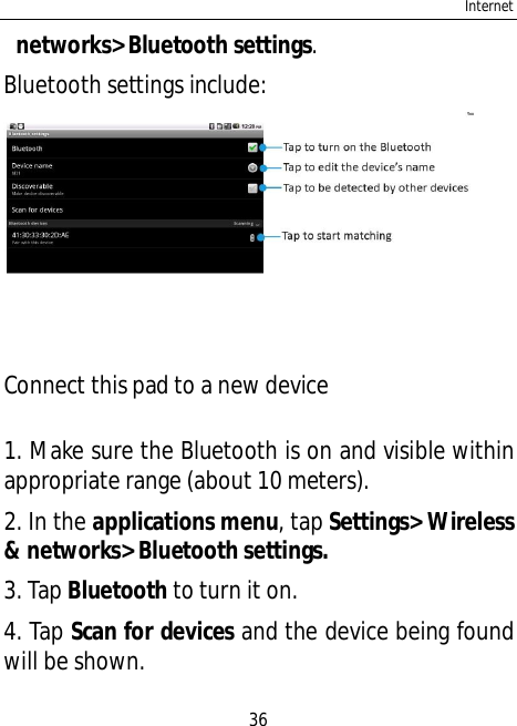 Internet36networks&gt; Bluetooth settings.Bluetooth settings include:Connect this pad to a new device1. Make sure the Bluetooth is on and visible withinappropriate range (about 10 meters).2. In the applications menu, tap Settings&gt; Wireless&amp; networks&gt; Bluetooth settings.3. Tap Bluetooth to turn it on.4. Tap Scan for devices and the device being foundwill be shown.