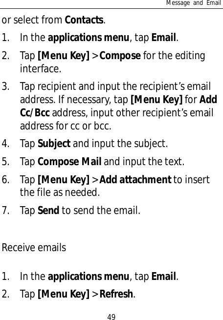 Message and Email49or select from Contacts.1. In the applications menu, tap Email.2. Tap [Menu Key] &gt; Compose for the editinginterface.3. Tap recipient and input the recipient’s emailaddress. If necessary, tap [Menu Key] for AddCc/Bcc address, input other recipient’s emailaddress for cc or bcc.4. Tap Subject and input the subject.5. Tap Compose Mail and input the text.6. Tap [Menu Key] &gt; Add attachment to insertthe file as needed.7. Tap Send to send the email.Receive emails1. In the applications menu, tap Email.2. Tap [Menu Key] &gt; Refresh.