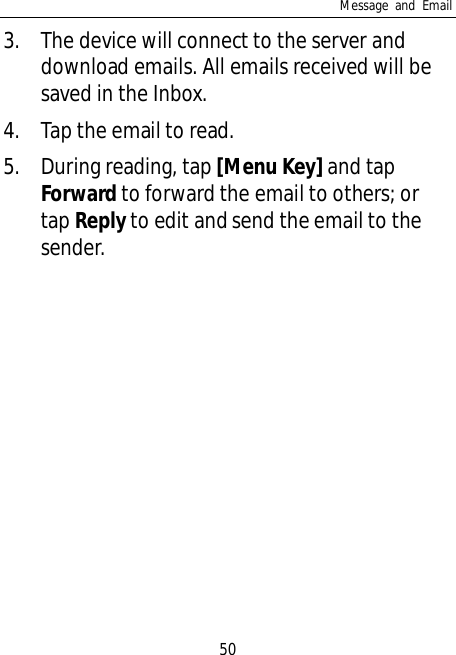 Message and Email503. The device will connect to the server anddownload emails. All emails received will besaved in the Inbox.4. Tap the email to read.5. During reading, tap [Menu Key] and tapForward to forward the email to others; ortap Reply to edit and send the email to thesender.