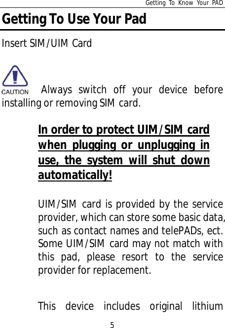 Getting To Know Your PAD5Getting To Use Your PadInsert SIM/UIM Card  Always switch off your device beforeinstalling or removing SIM card.In order to protect UIM/SIM cardwhen plugging or unplugging inuse, the system will shut downautomatically!UIM/SIM card is provided by the serviceprovider, which can store some basic data,such as contact names and telePADs, ect.Some UIM/SIM card may not match withthis pad, please resort to the serviceprovider for replacement.This device includes original lithium