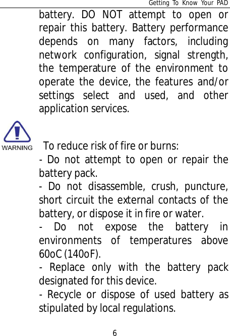 Getting To Know Your PAD6battery. DO NOT attempt to open orrepair this battery. Battery performancedepends on many factors, includingnetwork configuration, signal strength,the temperature of the environment tooperate the device, the features and/orsettings select and used, and otherapplication services.   To reduce risk of fire or burns:- Do not attempt to open or repair thebattery pack.- Do not disassemble, crush, puncture,short circuit the external contacts of thebattery, or dispose it in fire or water.- Do not expose the battery inenvironments of temperatures above60oC (140oF).- Replace only with the battery packdesignated for this device.- Recycle or dispose of used battery asstipulated by local regulations.