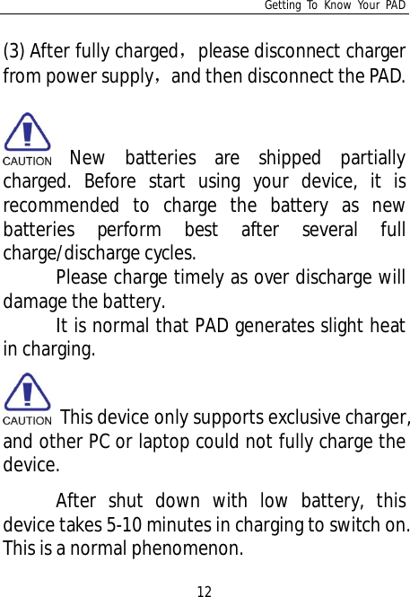 Getting To Know Your PAD12(3) After fully chargedplease disconnect chargerfrom power supplyand then disconnect the PAD.New batteries are shipped partiallycharged. Before start using your device, it isrecommended to charge the battery as newbatteries perform best after several fullcharge/discharge cycles.Please charge timely as over discharge willdamage the battery.It is normal that PAD generates slight heatin charging. This device only supports exclusive charger,and other PC or laptop could not fully charge thedevice.After shut down with low battery, thisdevice takes 5-10 minutes in charging to switch on.This is a normal phenomenon.