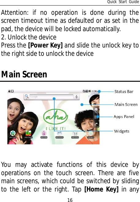 Quick Start Guide16Attention: if no operation is done during thescreen timeout time as defaulted or as set in thepad, the device will be locked automatically.2. Unlock the devicePress the [Power Key] and slide the unlock key tothe right side to unlock the deviceMain ScreenYou may activate functions of this device byoperations on the touch screen. There are fivemain screens, which could be switched by slidingto the left or the right. Tap [Home Key] in any