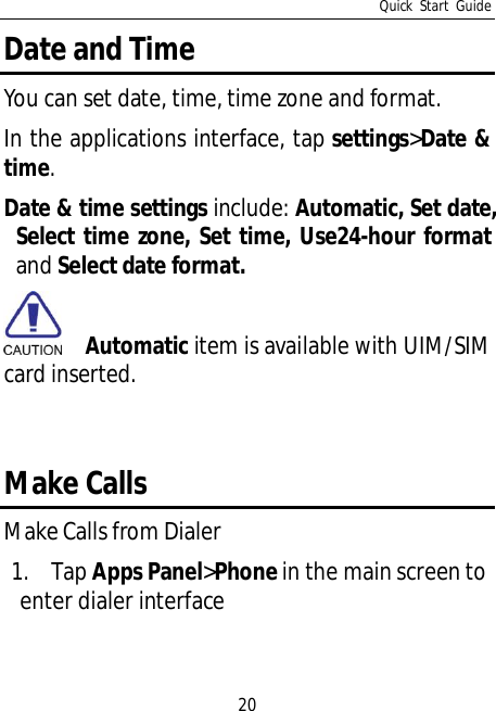 Quick Start Guide20Date and TimeYou can set date, time, time zone and format.In the applications interface, tap settings&gt;Date &amp;time.Date &amp; time settings include: Automatic, Set date,Select time zone, Set time, Use24-hour formatand Select date format.Automatic item is available with UIM/SIMcard inserted.Make CallsMake Calls from Dialer1. Tap Apps Panel&gt;Phone in the main screen toenter dialer interface