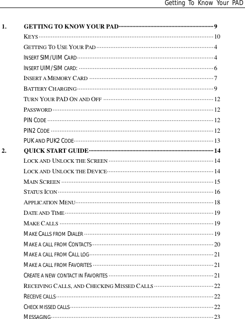 Getting To Know Your PAD1. GETTING TO KNOW YOUR PAD·······························································9KEYS····································································································10GETTING TOUSE YOUR PAD ···································································4INSERT SIM/UIMCARD··············································································4INSERT UIM/SIM CARD:·············································································6INSERT AMEMORY CARD ·······································································7BATTERY CHARGING··············································································9TURN YOUR PAD ON AND OFF ·······························································12PASSWORD····························································································12PIN CODE ·······························································································12PIN2 CODE ·····························································································12PUK AND PUK2 CODE················································································132. QUICK START GUIDE···················································································14LOCK AND UNLOCK THE SCREEN ····························································14LOCK AND UNLOCK THE DEVICE·····························································14MAIN SCREEN ·······················································································15STATUS ICON ·························································································16APPLICATION MENU···············································································18DATE AND TIME·····················································································19MAKE CALLS ························································································19MAKE CALLS FROM DIALER ··········································································19MAKE A CALL FROMCONTACTS······································································20MAKE A CALL FROMCALL LOG·······································································21MAKE A CALL FROMFAVORITES ·····································································21CREATE A NEW CONTACT IN FAVORITES ····························································21RECEIVING CALLS, AND CHECKING MISSED CALLS ··································22RECEIVE CALLS··························································································22CHECK MISSED CALLS··················································································22MESSAGING·····························································································23