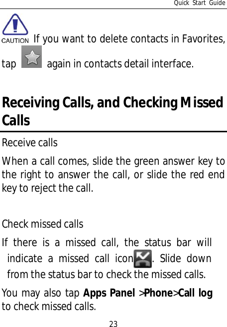 Quick Start Guide23 If you want to delete contacts in Favorites,tap   again in contacts detail interface.Receiving Calls, and Checking MissedCallsReceive callsWhen a call comes, slide the green answer key tothe right to answer the call, or slide the red endkey to reject the call.Check missed callsIf there is a missed call, the status bar willindicate a missed call icon . Slide downfrom the status bar to check the missed calls.You may also tap Apps Panel &gt;Phone&gt;Call logto check missed calls.